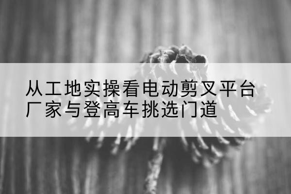 普定电动剪叉升降平台厂家-从工地实操看电动剪叉平台厂家与登高车挑选门道