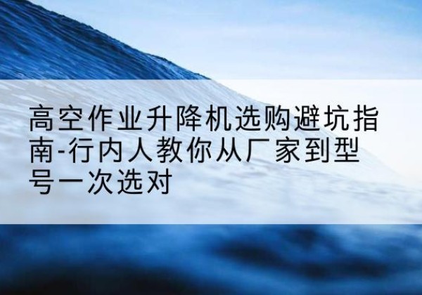 普定升降平台厂家-高空作业升降机选购避坑指南-行内人教你从厂家到型号一次选对