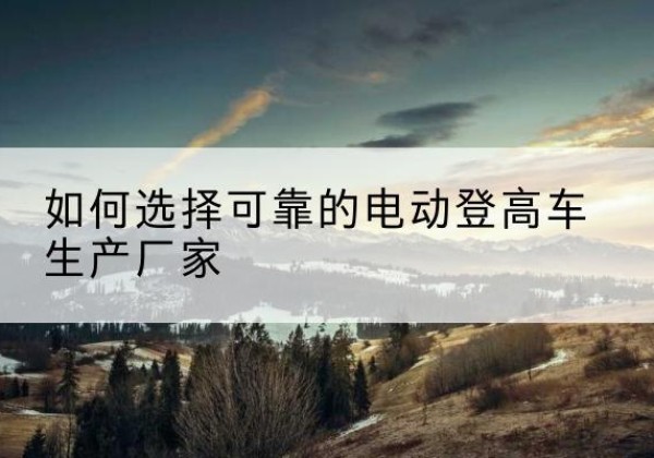 普定电动登高车厂家-如何选择可靠的电动登高车生产厂家