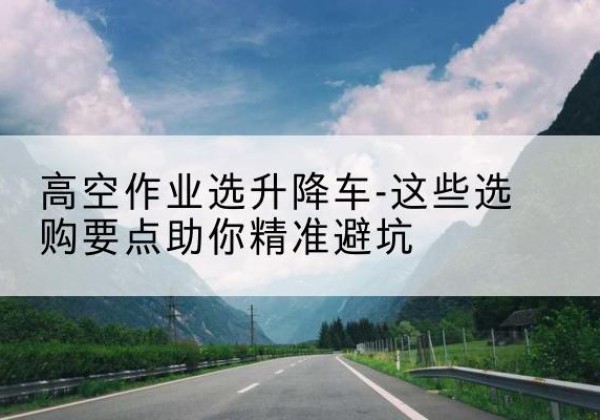 普定升降车厂家-高空作业选升降车-这些选购要点助你*避坑