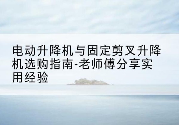 普定电动升降机怎么选-电动升降机与固定剪叉升降机选购指南-老师傅分享实用经验