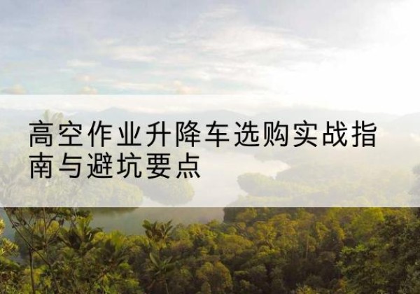 普定升降车怎么选-高空作业升降车选购实战指南与避坑要点