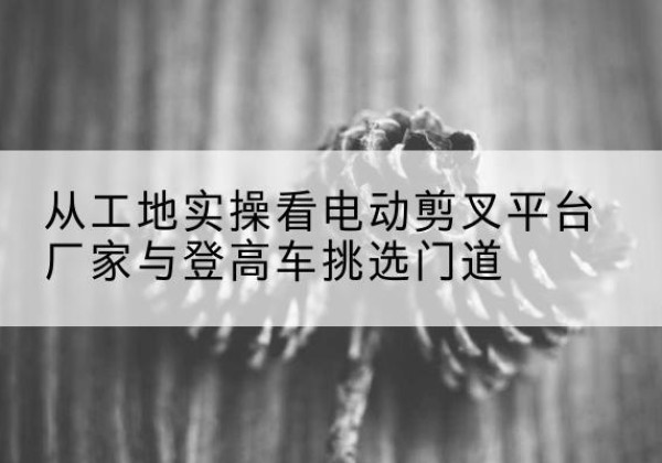 普定电动剪叉升降平台厂家-从工地实操看电动剪叉平台厂家与登高车挑选门道