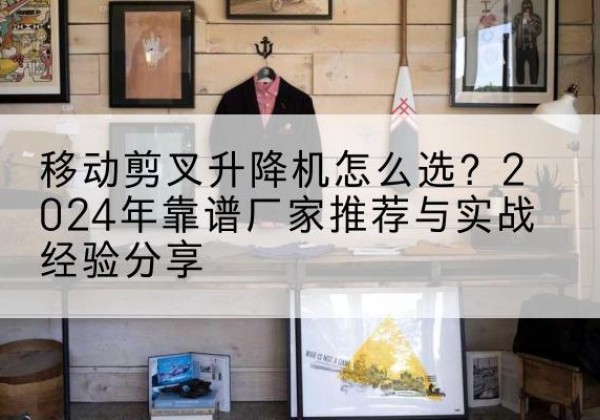 普定升降平台厂家推荐-移动剪叉升降机怎么选？2024年靠谱厂家推荐与实战经验分享