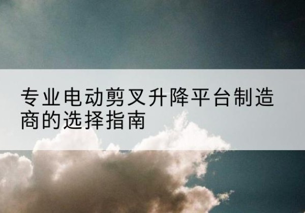 普定电动剪叉升降平台厂家-专业电动剪叉升降平台制造商的选择指南